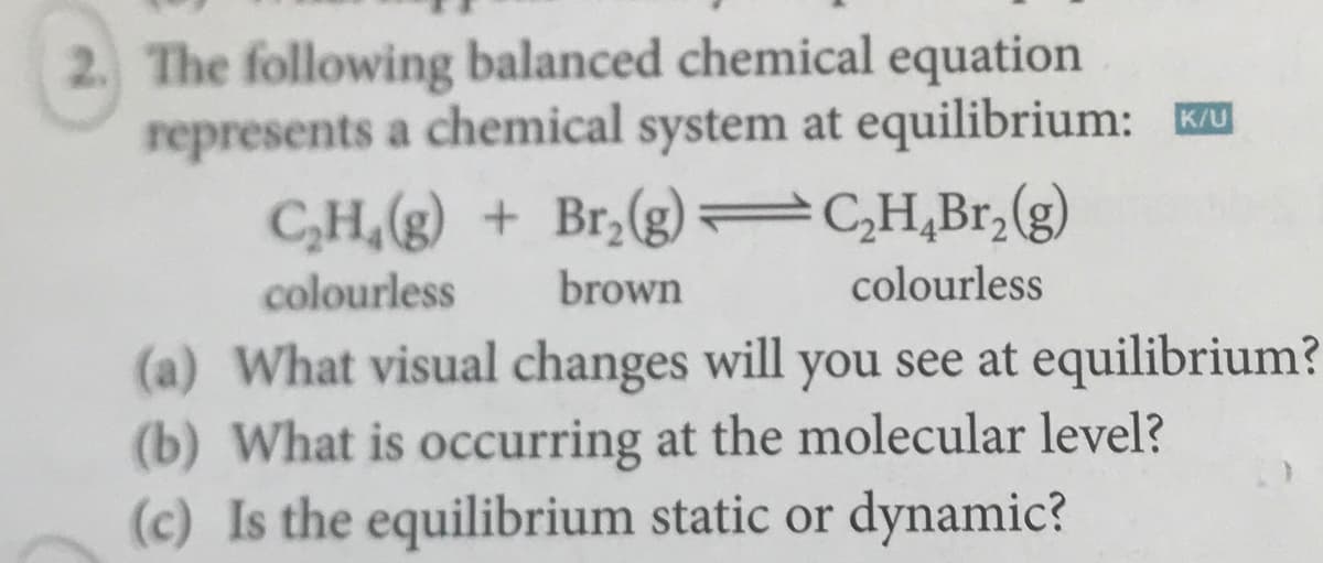 2. The following balanced chemical equation
represents a chemical system at equilibrium:
C,H,(g) + Br,(g) =C,H,Br,(g)
Ku
colourless
brown
colourless
(a) What visual changes will you see at equilibrium?
(b) What is occurring at the molecular level?
(c) Is the equilibrium static or dynamic?
