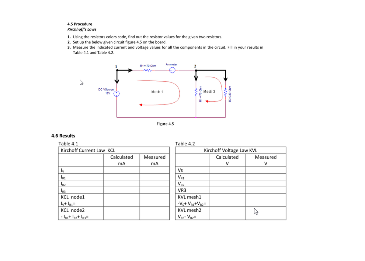 4.5 Procedure
Kirchhoff's Laws
1. Using the resistors colors code, find out the resistor values for the given two resistors.
2. Set up the below given circuit figure 4.5 on the board.
3. Measure the indicated current and voltage values for all the components in the circuit. Fill in your results in
Table 4.1 and Table 4.2.
Ammeter
R1=470 Ohm
2
DC VSource
Mesh 1
Mesh 2
12V
Figure 4.5
4.6 Results
Table 4.1
Kirchoff Current Law KCL
Table 4.2
Kirchoff Voltage Law KVL
Calculated
Measured
Calculated
Measured
mA
V
V
ly
IR1
Ir2
IR3
Vs
VR1
V82
VR3
KCL node1
KVL mesh1
ly+ la1=
-Vs+ VR1+Vr2=
KCL node2
KVL mesh2
- IRi+ Ir2+ Ir3=
VR3- VR2=
R1-470 Ohm
R3-330 Ohm
