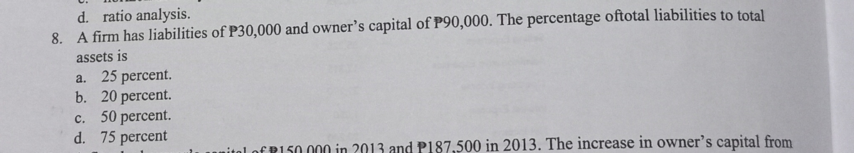 d. ratio analysis.
8. A firm has liabilities of P30,000 and owner's capital of P90,000. The percentage oftotal liabilities to total
assets is
a. 25 percent.
b. 20 percent.
c. 50 percent.
d. 75 percent
с.
ital of P150 000 in 2013 and P187,500 in 2013. The increase in owner's capital from
