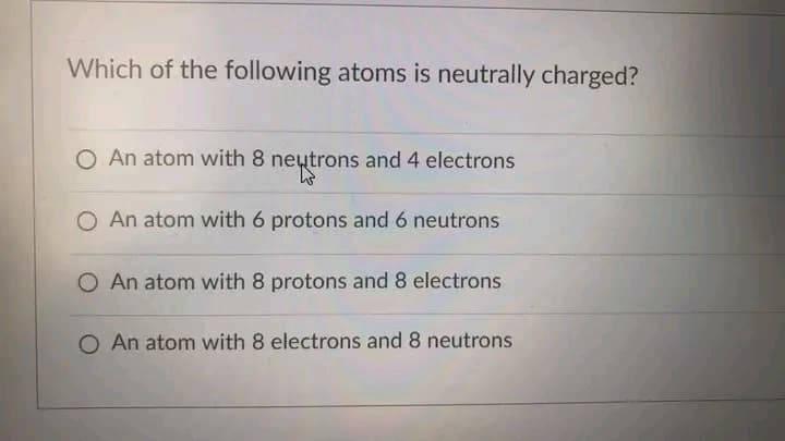 Which of the following atoms is neutrally charged?
O An atom with 8 neutrons and 4 electrons
O An atom with 6 protons and 6 neutrons
O An atom with 8 protons and 8 electrons
O An atom with 8 electrons and 8 neutrons