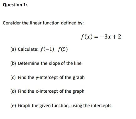 Question 1:
Consider the linear function defined by:
(a) Calculate: f(-1), f(5)
(b) Determine the slope of the line
(c) Find the y-Intercept of the graph
(d) Find the x-Intercept of the graph
(e) Graph the given function, using the intercepts
f(x) = -3x+2