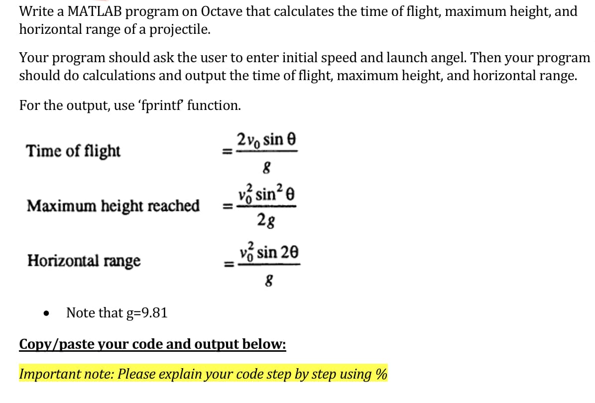 Write a MATLAB program on Octave that calculates the time of flight, maximum height, and
horizontal range of a projectile.
Your program should ask the user to enter initial speed and launch angel. Then your program
should do calculations and output the time of flight, maximum height, and horizontal range.
For the output, use 'fprintf function.
2vo sin e
Time of flight
%3D
vở sin? e
Maximum height reached
28
Horizontal range
v sin 20
Note that g=9.81
Copy/paste your code and output below:
Important note: Please explain your code step by step using %
