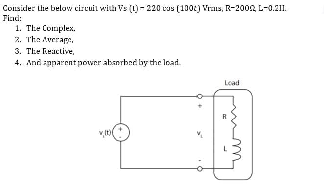 Consider the below circuit with Vs (t) = 220 cos (100t) Vrms, R=2000, L=0.2H.
Find:
1. The Complex,
2. The Average,
3. The Reactive,
4. And apparent power absorbed by the load.
Load
v₂(t)