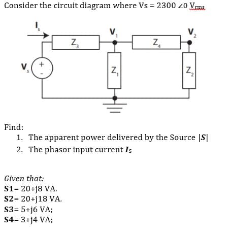 Consider the circuit diagram where Vs = 2300 20 Vema
2
Z₂
Z₁
$
Z₂
2
Find:
1. The apparent power delivered by the Source |S|
2. The phasor input current Is
Given that:
S1= 20+j8 VA.
S2= 20+j18 VA.
S3= 5+j6 VA;
S4= 3+j4 VA;
N
Z₁