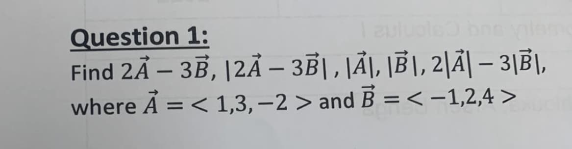 Question 1:
Find 2Ã – 3B, |2Ã – 3|, JÃ\, \B|, 2|Ã| – 3|B|,
where A = < 1,3, –2 > and B =< -1,2,4 >
Tauluole
