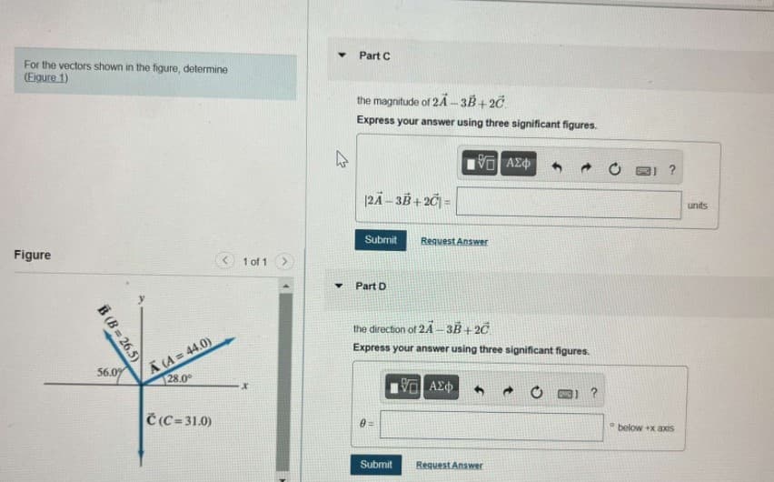 Part C
For the vectors shown in the figure, determine
(Eigure 1)
the magnitude of 2Ä -3B+ 20
Express your answer using three significant figures.
|2Ä – 3B + 2Č| =
units
Submit
Request Answer
Figure
1 of 1
Part D
the direction of 24 – 3B + 2C
A (A = 44.0)
28.0
Express your answer using three significant figures.
56.09
Č(C-31.0)
below +x axiS
Submit
Request Answer
B (B = 26.5)
