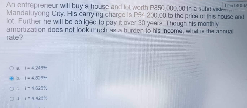 Time left 0:18
An entrepreneur will buy a house and lot worth P850,000.00 in a subdivision T
Mandaluyong City. His carrying charge is P54,200.00 to the price of this house and
lot. Further he will be obliged to pay it over 30 years. Though his monthly
amortization does not look much as a burden to his income, what is the annual
rate?
O a. i 4.246%
b. i 4.826%
Oc. i 4.626%
O d. i 4.426%