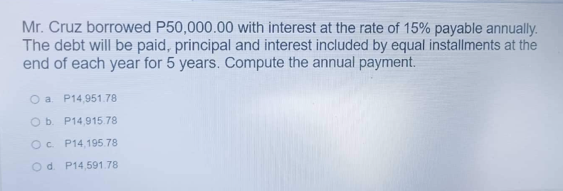 Mr. Cruz borrowed P50,000.00 with interest at the rate of 15% payable annually.
The debt will be paid, principal and interest included by equal installments at the
end of each year for 5 years. Compute the annual payment.
O a P14,951.78
O b. P14,915.78
O c.
P14,195.78
O d. P14,591.78