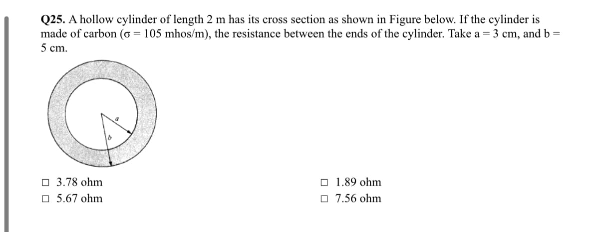 Q25. A hollow cylinder of length 2 m has its cross section as shown in Figure below. If the cylinder is
made of carbon (o = 105 mhos/m), the resistance between the ends of the cylinder. Take a = 3 cm, and b =
5 cm.
O 3.78 ohm
O 1.89 ohm
O 5.67 ohm
O 7.56 ohm
