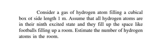 Consider a gas of hydrogen atom filling a cubical
box of side length 1 m. Assume that all hydrogen atoms are
in their ninth excited state and they fill up the space like
footballs filling up a room. Estimate the number of hydrogen
atoms in the room.
