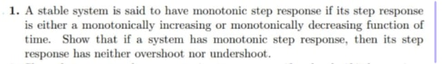 1. A stable system is said to have monotonic step response if its step response
is either a monotonically increasing or monotonically decreasing function of
time. Show that if a system has monotonic step response, then its step
response has neither overshoot nor undershoot.

