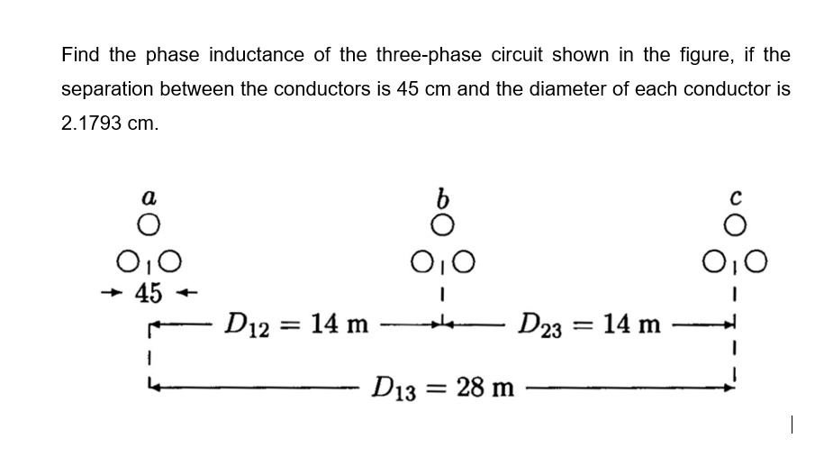 Find the phase inductance of the three-phase circuit shown in the figure, if the
separation between the conductors is 45 cm and the diameter of each conductor is
2.1793 cm.
a
O10
45
O10
+
D12 = 14 m
D23 = 14 m
D13 = 28 m
