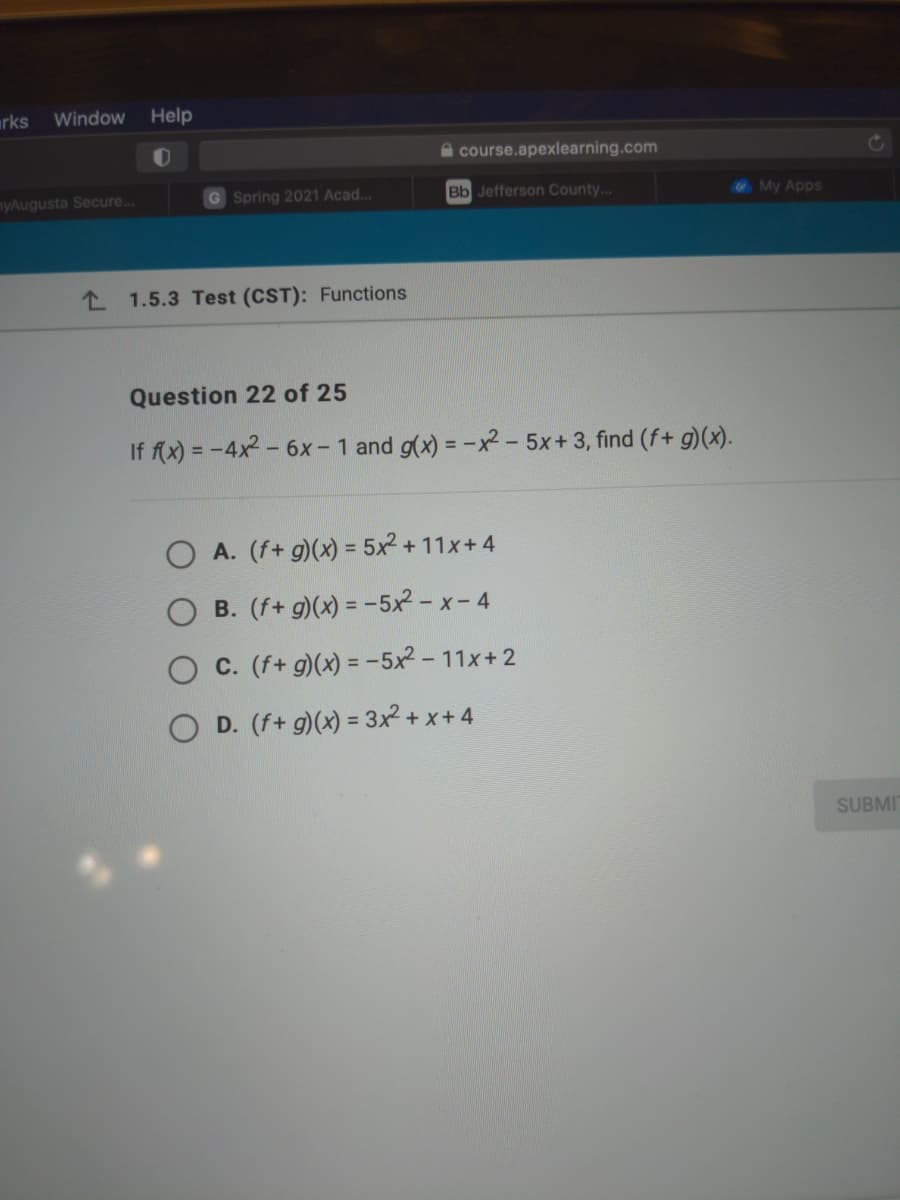 rks
Window
Help
A course.apexlearning.com
myAugusta Secure...
G Spring 2021 Acad...
Bb Jefferson County...
My Apps
L 1.5.3 Test (CST): Functions
Question 22 of 25
If f(x) = -4x2 - 6x- 1 and g(x) = -x – 5x+ 3, find (f+ g)(x).
%3D
O A. (f+ g)(x) = 5x2 + 11x+4
B. (f+ g)(x) = -5x² - x- 4
C. (f+ g)(x) = -5x² - 11x+2
O D. (f+ g)(x) = 3x + x+4
SUBMI
