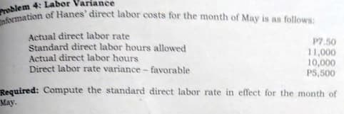 nformation of Hanes' direct labor costs for the month of May is as follows:
roblem 4: Labor Variance
as
Actual direct labor rate
Standard direct labor hours allowed
Actual direct labor hours
Direct labor rate variance - favorable
P7.50
11,000
10,000
P5,500
Reguired: Compute the standard direct labor rate in effect for the month of
May.
