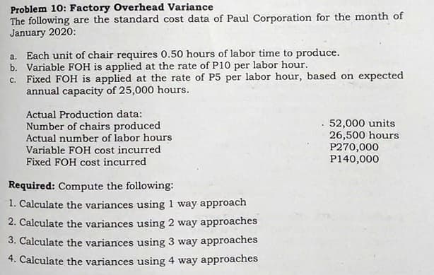 Problem 10: Factory Overhead Variance
The following are the standard cost data of Paul Corporation for the month of
January 2020:
a. Each unit of chair requires 0.50 hours of labor time to produce.
b. Variable FOH is applied at the rate of P10 per labor hour.
c. Fixed FOH is applied at the rate of P5 per labor hour, based on expected
annual capacity of 25,000 hours.
Actual Production data:
Number of chairs produced
Actual number of labor hours
Variable FOH cost incurred
Fixed FOH cost incurred
52,000 units
26,500 hours
P270,000
P140,000
Required: Compute the following:
1. Calculate the variances using 1 way approach
2. Calculate the variances using 2 way approaches
3. Calculate the variances using 3 way approaches
4. Calculate the variances using 4 way approaches
