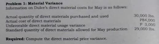 Problem 1: Material Variance
Information on Dulce's direct material costs for May is as follows:
Actual quantity of direct materials purchased and used
Actual cost of direct materials
Unfavorable direct material usage variance
Standard quantity of direct materials allowed for May production
30,000 lbs.
P84,000
P 3,000
29,000 lbs.
Required: Compute the direct material price variance.
