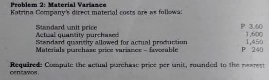 Problem 2: Material Variance
Katrina Company's direct material costs are as follows:
Standard unit price
Actual quantity purchased
Standard quantity allowed for actual production
Materials purchase price variance - favorable
P 3.60
1,600
1,450
P 240
Required: Compute the actual purchase price per unit, rounded to the nearest
centavos.
