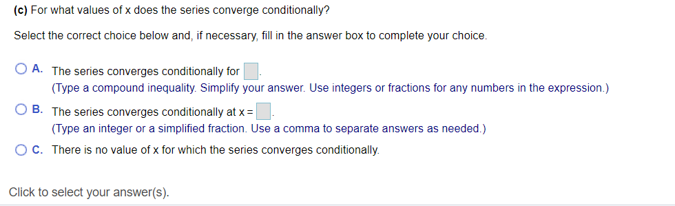 (c) For what values of x does the series converge conditionally?
Select the correct choice below and, if necessary, fill in the answer box to complete your choice.
O A. The series converges conditionally for
(Type a compound inequality. Simplify your answer. Use integers or fractions for any numbers in the expression.)
O B. The series converges conditionally at x =
(Type an integer or a simplified fraction. Use a comma to separate answers as needed.)
O C. There is no value of x for which the series converges conditionally.
Click to select your answer(s).
