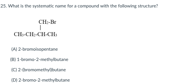 25. What is the systematic name for a compound with the following structure?
CH2-Br
CH3-CH2-CH-CH3
(A) 2-bromoisopentane
(B) 1-bromo-2-methylbutane
(C) 2-(bromomethyl)butane
(D) 2-bromo-2-methylbutane
