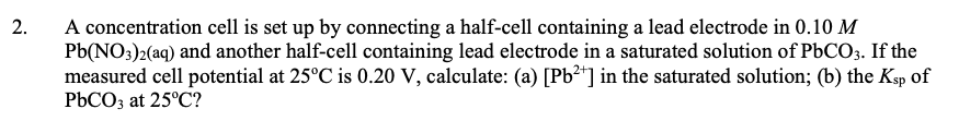 A concentration cell is set up by connecting a half-cell containing a lead electrode in 0.10 M
Pb(NO3)2(aq) and another half-cell containing lead electrode in a saturated solution of PbCO3. If the
measured cell potential at 25°C is 0.20 V, calculate: (a) [Pb²*] in the saturated solution; (b) the Ksp of
PbCO3 at 25°C?
2.
