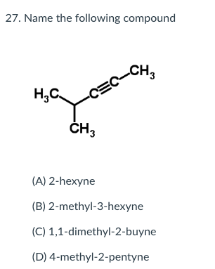 27. Name the following compound
CH3
H,C.
-CEC
ČH3
(A) 2-hexyne
(B) 2-methyl-3-hexyne
(C) 1,1-dimethyl-2-buyne
(D) 4-methyl-2-pentyne
