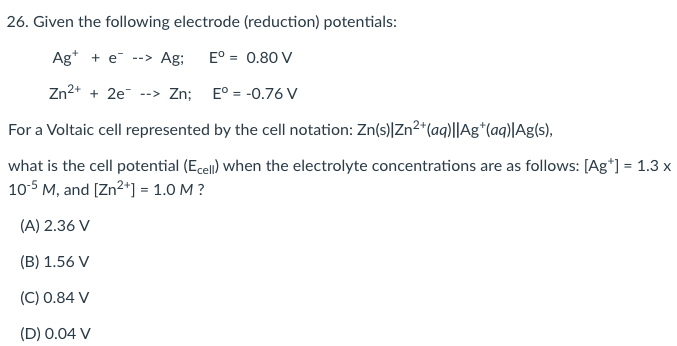 26. Given the following electrode (reduction) potentials:
Ag* + e --> Ag;
E° = 0.80 V
Zn2+ + 2e --> Zn;
E° = -0.76 V
For a Voltaic cell represented by the cell notation: Zn(s)|Zn2*(aq)||Ag*(aq)|Ag(s),
what is the cell potential (Ecell) when the electrolyte concentrations are as follows: [Ag*] = 1.3 x
10-5 M, and [Zn2*) = 1.0 M ?
(A) 2.36 V
(B) 1.56 V
(C) 0.84 V
(D) 0.04 V
