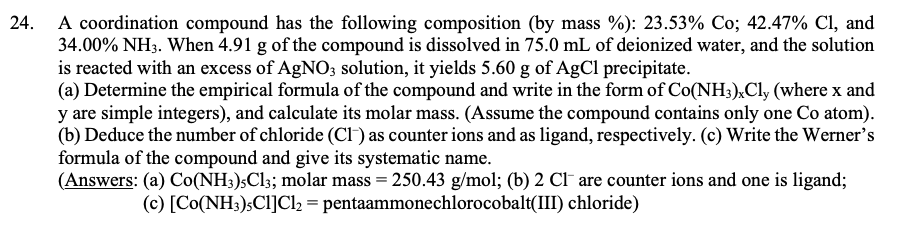 A coordination compound has the following composition (by mass %): 23.53% Co; 42.47% Cl, and
34.00% NH3. When 4.91 g of the compound is dissolved in 75.0 mL of deionized water, and the solution
is reacted with an excess of AGNO; solution, it yields 5.60 g of AgCl precipitate.
(a) Determine the empirical formula of the compound and write in the form of Co(NH;),Cl, (where x and
24.
y
are simple integers), and calculate its molar mass. (Assume the compound contains only one Co atom).
(b) Deduce the number of chloride (Cl) as counter ions and as ligand, respectively. (c) Write the Werner's
formula of the compound and give its systematic name.
(Answers: (a) Co(NH3);C13; molar mass = 250.43 g/mol; (b) 2 Cl are counter ions and one is ligand;
(c) [Co(NH3);CI]Cl2 = pentaammonechlorocobalt(III) chloride)
