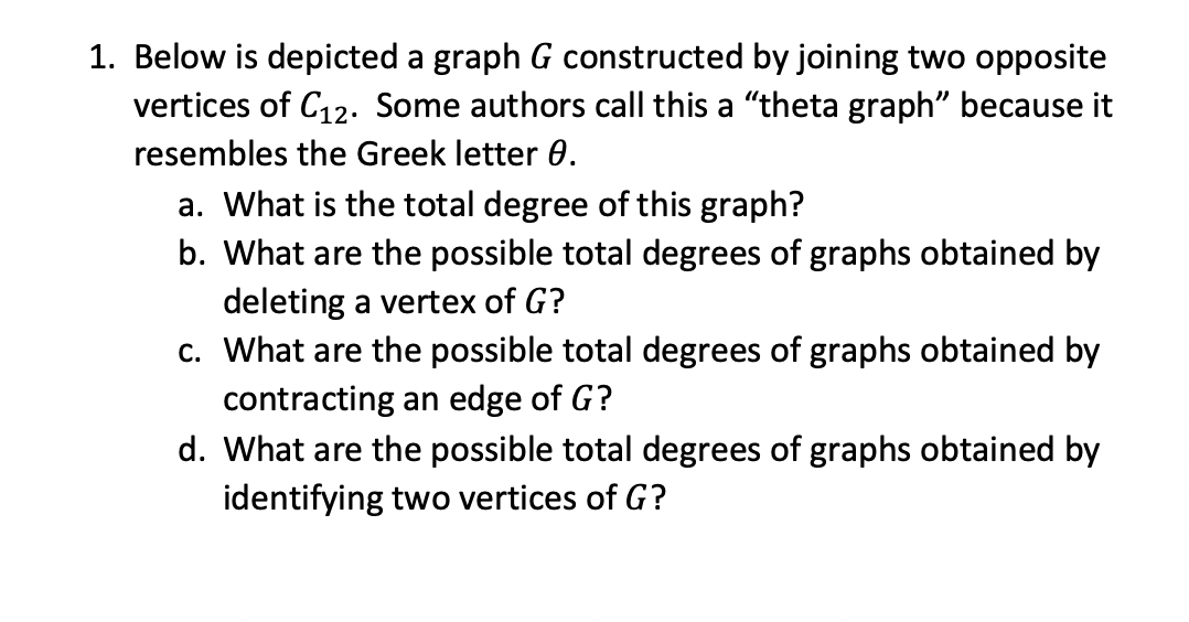 Below is depicted a graph G constructed by joining two opposite
vertices of C12. Some authors call this a "theta graph" because it
resembles the Greek letter 0.
a. What is the total degree of this graph?
b. What are the possible total degrees of graphs obtained by
deleting a vertex of G?
c. What are the possible total degrees of graphs obtained by
contracting an edge of G?
d. What are the possible total degrees of graphs obtained by
identifying two vertices of G?
