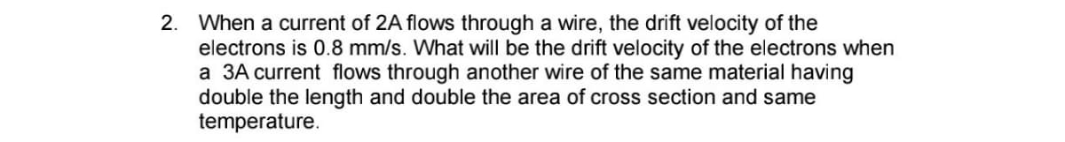 2. When a current of 2A flows through a wire, the drift velocity of the
electrons is 0.8 mm/s. What will be the drift velocity of the electrons when
a 3A current flows through another wire of the same material having
double the length and double the area of cross section and same
temperature.
