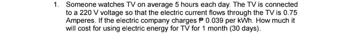1. Someone watches TV on average 5 hours each day. The TV is connected
to a 220 V voltage so that the electric current flows through the TV is 0.75
Amperes. If the electric company charges P 0.039 per kWh. How much it
will cost for using electric energy for TV for 1 month (30 days).
