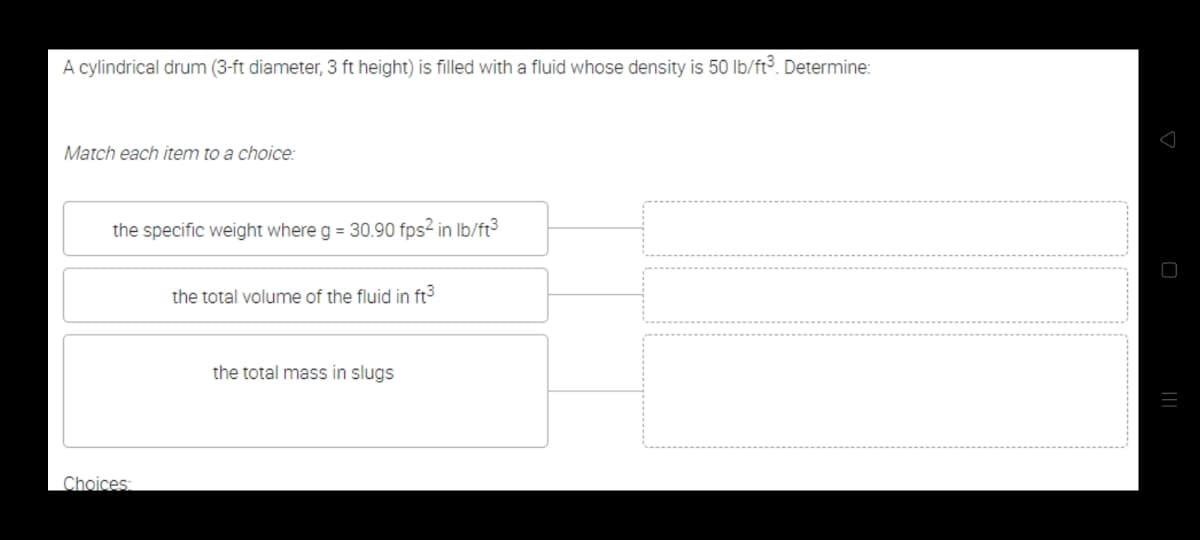 A cylindrical drum (3-ft diameter, 3 ft height) is filled with a fluid whose density is 50 lb/ft³. Determine:
Match each item to a choice:
the specific weight where g = 30.90 fps2 in Ib/ft3
the total volume of the fluid in ft3
the total mass in slugs
Choices
