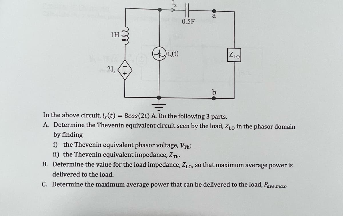 1Η
21,
ell
is(t)
0.5F
a
b
ZLO
In the above circuit, is (t) = 8cos (2t) A. Do the following 3 parts.
A. Determine the Thevenin equivalent circuit seen by the load, ZLO in the phasor domain
by finding
i) the Thevenin equivalent phasor voltage, Vrhi
ii) the Thevenin equivalent impedance, ZTh.
B. Determine the value for the load impedance, ZLO, so that maximum average power is
delivered to the load.
C. Determine the maximum average power that can be delivered to the load, Pave,max.