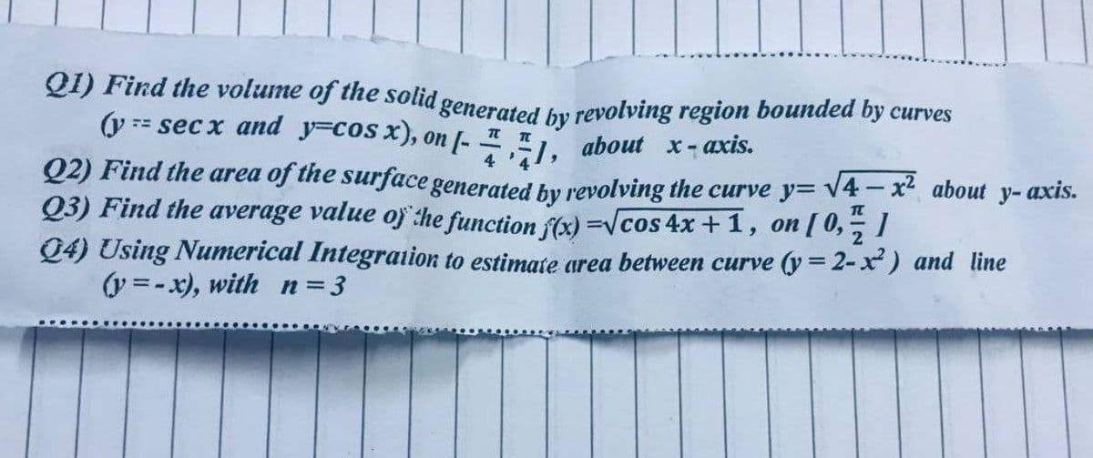QI) Find the volume of the solid generated by revolving region bounded by curves
TT
(y == secx and y=cos x), on [-
1,
about x-axis.
}
4
Q2) Find the area of the surface generated by revolving the curve y=√4x² about y-axis.
Q3) Find the average value of the function f(x)=√cos 4x + 1, on [ 0, /!
Q4) Using Numerical Integration to estimate area between curve (y = 2-x2) and line
(y=-x), with n=3