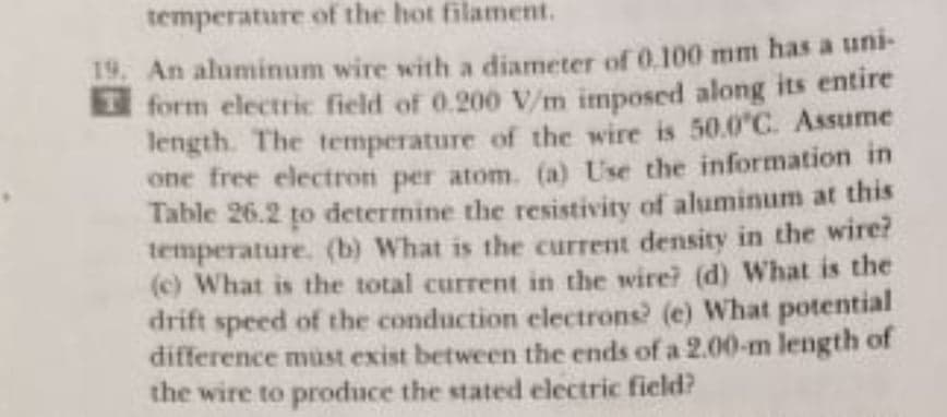 temperature of the hot filament.
19. An aluminum wire with a diameter of 0.100 mm has a uni-
form electric field of 0.200 V/m imposed along its entire
length. The temperature of the wire is 50.0"C. Assume
one free electron per atom. (a) Use the information in
Table 26.2 to determine the resistivity of aluminum at this
temperature. (b) What is the current density in the wire?
(c) What is the total current in the wire? (d) What is the
drift speed of the conduction electrons? (e) What potential
difference must exist between the ends ofa 2.00-m length of
the wire to produce the stated electric ficld?
