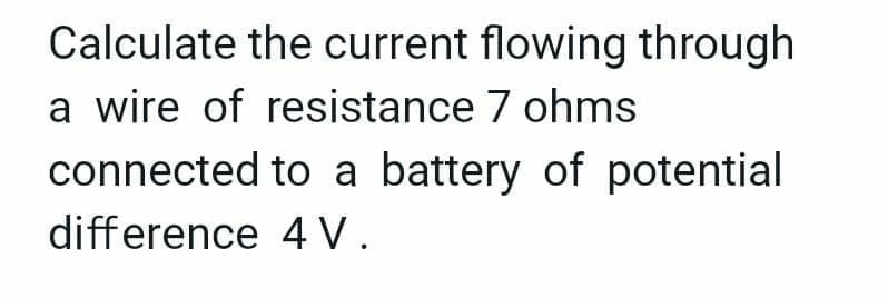 Calculate the current flowing through
a wire of resistance 7 ohms
connected to a battery of potential
difference 4 V.
