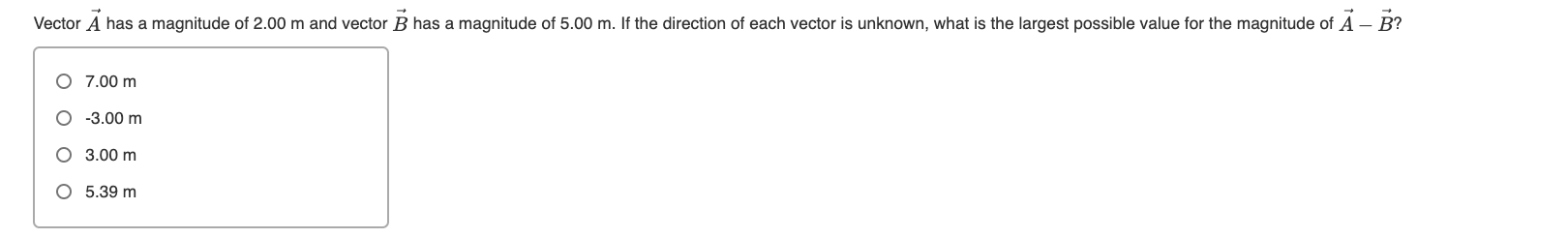 Vector A has a magnitude of 2.00 m and vector B has a magnitude of 5.00 m. If the direction of each vector is unknown, what is the largest possible value for the magnitude of A – B?
O 7.00 m
O -3.00 m
O 3.00 m
O 5.39 m

