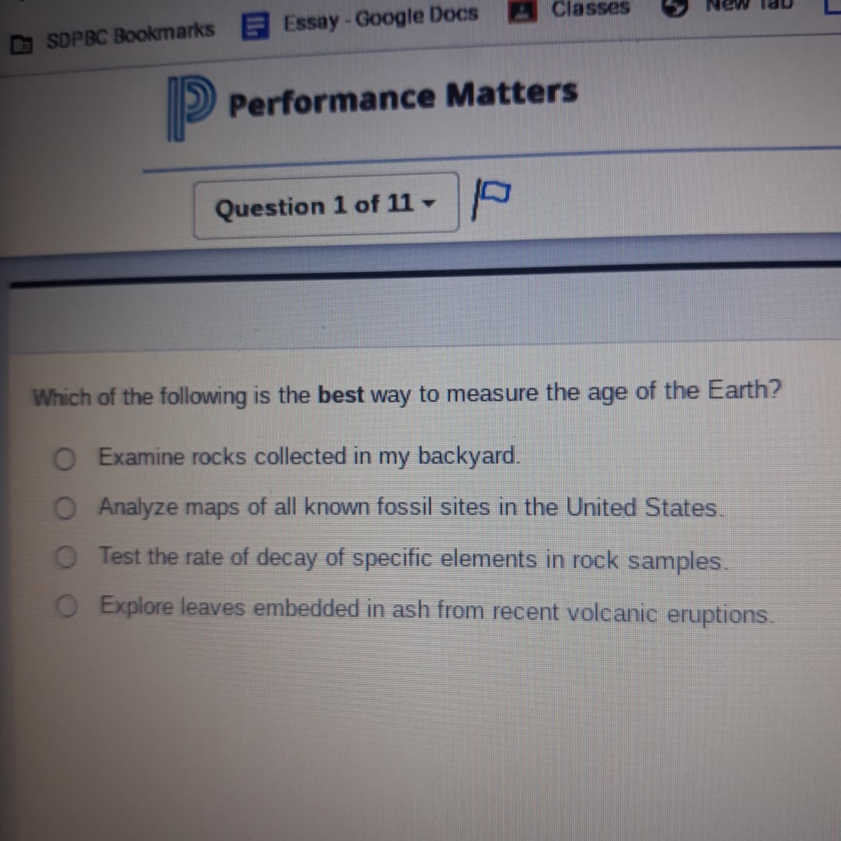 Classes
SDPBC Bookmarks Essay-Google Docs
P Performance Matters
Question 1 of 11 -
Which of the following is the best way to measure the age of the Earth?
Examine rocks collected in my backyard.
O Analyze maps of all known fossil sites in the United States.
O Test the rate of decay of specific elements in rock samples.
O Explore leaves embedded in ash from recent volcanic eruptions.
