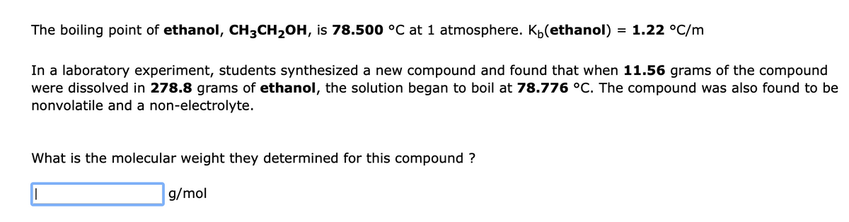 The boiling point of ethanol, CH3CH2OH, is 78.500 °C at 1 atmosphere. Kp(ethanol)
= 1.22 °C/m
In a laboratory experiment, students synthesized a new compound and found that when 11.56 grams of the compound
were dissolved in 278.8 grams of ethanol, the solution began to boil at 78.776 °C. The compound was also found to be
nonvolatile and a non-electrolyte.
What is the molecular weight they determined for this compound ?
g/mol
