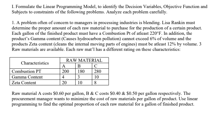 I. Formulate the Linear Programming Model, to identify the Decision Variables, Objective Function and
Subjects to constraints of the following problems. Analyze each problem carefully.
1. A problem often of concern to managers in processing industries is blending. Lisa Rankin must
determine the proper amount of each raw material to purchase for the production of a certain product.
Each gallon of the finished product must have a Combustion Pt of atleast 220°F. In addition, the
product's Gamma content (Causes hydrocarbon pollution) cannot exceed 6% of volume and the
products Zeta content (cleans the internal moving parts of engines) must be atleast 12% by volume. 3
Raw materials are available. Each raw mat’l has a different rating on these characteristics:
RAW MATERIAL
|C
280
Characteristics
A
B
Combustion PT
200
180
4
3
Gamma Content
Zeta Content
10
20
10
8
Raw material A costs $0.60 per gallon, B & C costs $0.40 & $0.50 per gallon respectively. The
procurement manager wants to minimize the cost of raw materials per gallon of product. Use linear
programming to find the optimal proportion of each raw material for a gallon of finished product.
