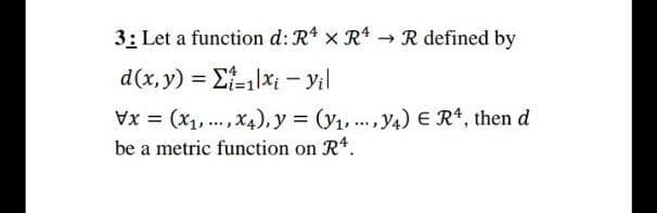 3: Let a function d: R x R4 →R defined by
d(x, y) = E-1|x; - Yil
Vx = (x1,..., X4),.y = (y1, .., y4) E R4, then d
be a metric function on Rt.

