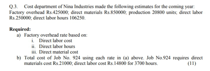 Q.3. Cost department of Nina Industries made the following estimates for the coming year:
Factory overhead Rs.425000; direct materials Rs.850000; production 20800 units; direct labor
Rs.250000; direct labor hours 106250.
Required:
a) Factory overhead rate based on:
i. Direct labor cost
ii. Direct labor hours
iii. Direct material cost
b) Total cost of Job No. 924 using each rate in (a) above. Job No.924 requires direct
materials cost Rs.21000; direct labor cost Rs.14800 for 3700 hours.
(11)
