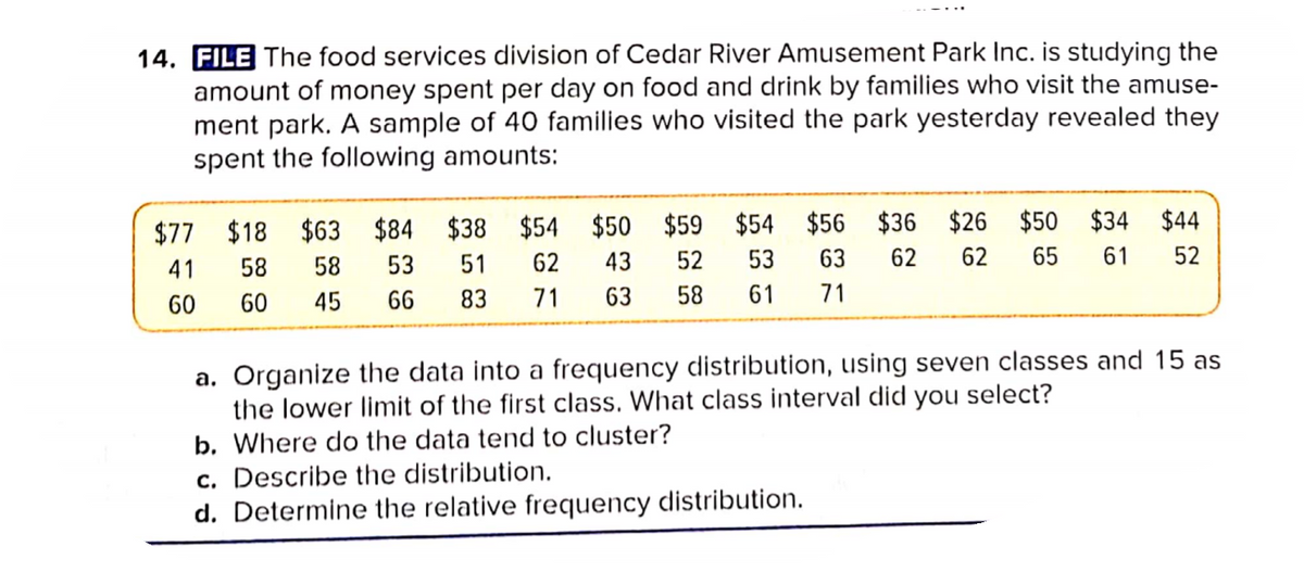 14. FILE The food services division of Cedar River Amusement Park Inc. is studying the
amount of money spent per day on food and drink by families who visit the amuse-
ment park. A sample of 40 families who visited the park yesterday revealed they
spent the following amounts:
$77 $18 $63 $84 $38 $54 $50 $59 $54 $56 $36 $26 $50
43
$34 $44
41
58
58
53
51
62
52
53
63
62
62
65
61
52
60
60
45
66
83
71
63
58
61
71
a. Organize the data into a frequency distribution, using seven classes and 15 as
the lower limit of the first class. What class interval did you select?
b. Where do the data tend to cluster?
c. Describe the distribution.
d. Determine the relative frequency distribution.
