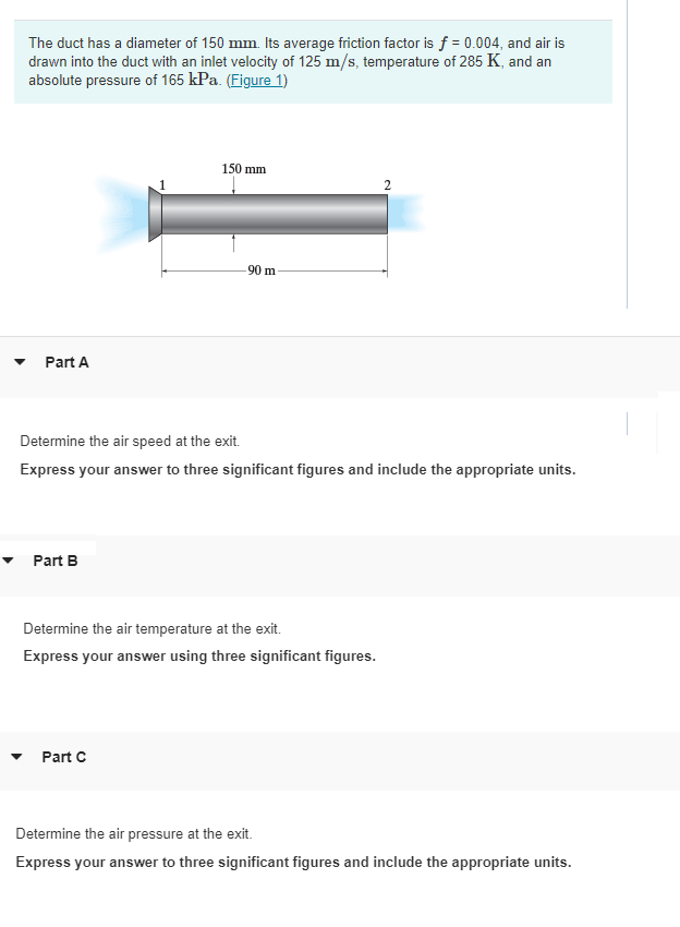 The duct has a diameter of 150 mm. Its average friction factor is f = 0.004, and air is
drawn into the duct with an inlet velocity of 125 m/s, temperature of 285 K, and an
absolute pressure of 165 kPa. (Figure 1)
150 mm
90 m
Part A
Determine the air speed at the exit.
Express your answer to three significant figures and include the appropriate units.
Part B
Determine the air temperature at the exit.
Express your answer using three significant figures.
Part C
Determine the air pressure at the exit.
Express your answer to three significant figures and include the appropriate units.
