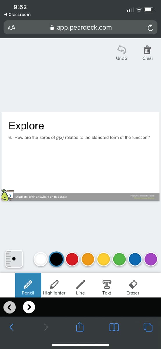 9:52
« Classroom
AA
A app.peardeck.com
Undo
Clear
Explore
6. How are the zeros of g(x) related to the standard form of the function?
Pear Deck Interactive Side
Students, draw anywhere on this slide!
T
Pencil
Highlighter
Line
Text
Eraser
