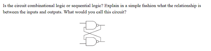Is the circuit combinational logic or sequential logic? Explain in a simple fashion what the relationship is
between the inputs and outputs. What would you call this cireuit?
