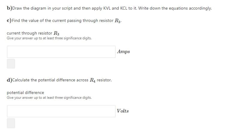 b)Draw the diagram in your script and then apply KVL and KCL to it. Write down the equations accordingly.
c) Find the value of the current passing through resistor R3.
current through resistor R3
Give your answer up to at least three significance digits.
Amps
d)Calculate the potential difference across R4 resistor.
potential difference
Give your answer up to at least three significance digits.
Volts
