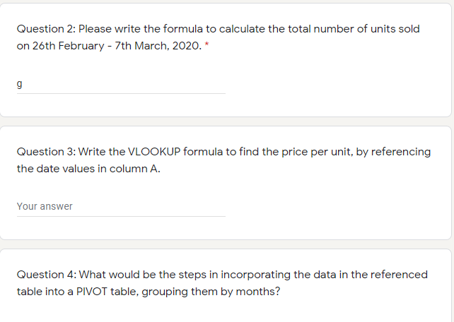 Question 2: Please write the formula to calculate the total number of units sold
on 26th February - 7th March, 2020. *
g
Question 3: Write the VLOOKUP formula to find the price per unit, by referencing
the date values in column A.
Your answer
Question 4: What would be the steps in incorporating the data in the referenced
table into a PIVOT table, grouping them by months?
