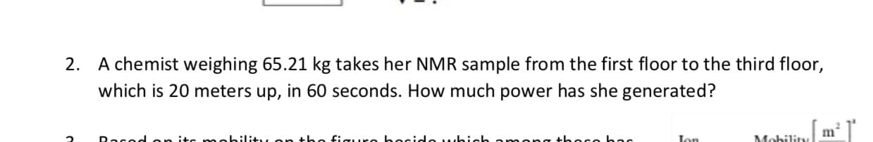 A chemist weighing 65.21 kg takes her NMR sample from the first floor to the third floor,
which is 20 meters up, in 60 seconds. How much power has she generated?
