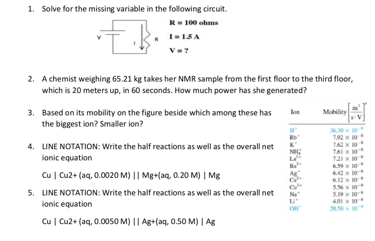 1. Solve for the missing variable in the following circuit.
R = 100 ohms
I = 1.5 A
V = ?
2. A chemist weighing 65.21 kg takes her NMR sample from the first floor to the third floor,
which is 20 meters up, in 60 seconds. How much power has she generated?
m'
Mobility
s. V
3. Based on its mobility on the figure beside which among these has
Ion
the biggest ion? Smaller ion?
36.30 x 10
Rb*
K*
7.92 x 10
4. LINE NOTATION: Write the half reactions as well as the overall net
7.62 x 10
7.61 x 10-*
7.21 x 10
6.59 x 10-
6.42 x 10-
6.12 x 10
5.56 x 10-
5.19 x 10-
4.01 x 10
20.50 x 10
ionic equation
La
Ba
Ag*
Ca
Cu | Cu2+ (aq, 0.0020 M) || Mg+(aq, 0.20 M) | Mg
5. LINE NOTATION: Write the half reactions as well as the overall net
ionic equation
Na
Li
HO
Cu | Cu2+ (aq, 0.0050 M) || Ag+(aq, 0.50 M) | Ag

