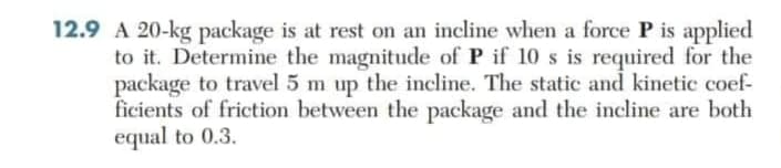 12.9 A 20-kg package is at rest on an incline when a force P is applied
to it. Determine the magnitude of P if 10 s is required for the
package to travel 5 m up the incline. The static and kinetic coef-
ficients of friction between the package and the incline are both
equal to 0.3.
